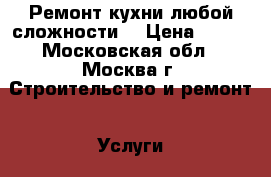 Ремонт кухни любой сложности. › Цена ­ 100 - Московская обл., Москва г. Строительство и ремонт » Услуги   